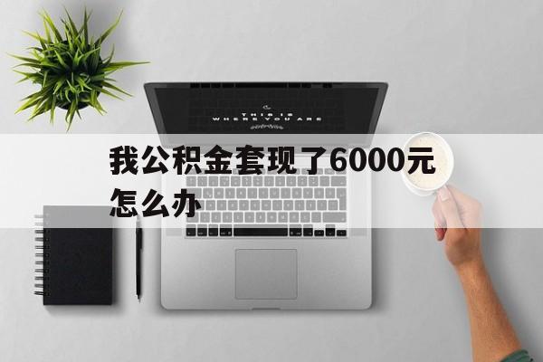 湖州最新我公积金套现了6000元怎么办方法分析(最方便真实的湖州住房公积金套取现金方法)