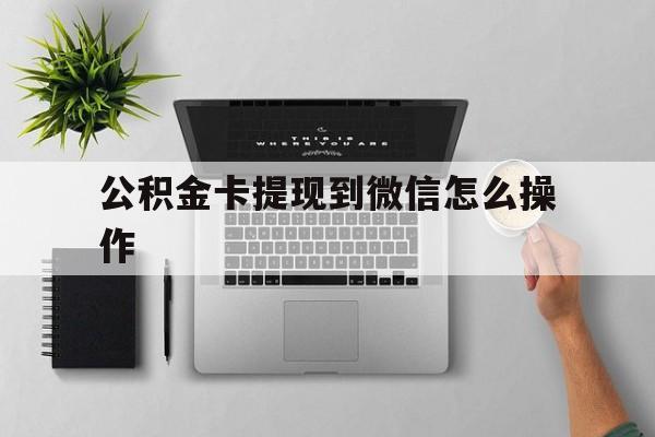 湖州最新公积金卡提现到微信怎么操作方法分析(最方便真实的湖州公积金提到银行卡怎么提方法)